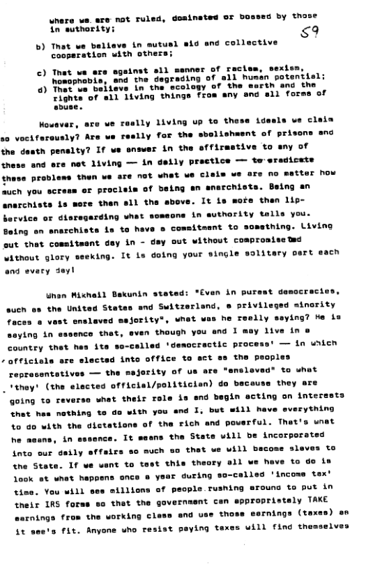 uhere we. are- not ruled, dosinated or bossed by those $9 in suthority; b) That we beliave in mutusl sid and collective cooperation with others: ©) That we are sgainst sll msnner of raclem, sexi homophobi ) Thet ue beileve in tha ecol Tights of sll living things from any and sli forms of abuse. Wowevar, are we roally living up to these idesle we claim s0 vociferously? Ars we reslly for the sbolishwent of prisons and the desth penalty? If we snswer in the sffirmstive to any of these and ore net 1iving — in deily practice — to:sradicate thase probless then we sre not what ue claiw ue ore no mttor how auch you acress er procisim of baing an snarchists. Being an snarchists s mere then sll the above. It is moie then lip- bervico or dieres ding what somecne in suthority talls you. Boing on snarchists 1s to heve o commitment to somsthing. Living out that cosmitment day in - day out without coapromiseted without glory seeking. It is doing your single solitary pert each and evary eyl Whan Micheil Bakunin steted: "Even in purest democracies, such oo the United States and Switzerland, e privileged minority o he reslly seying? te in ying in essence that, even though you and 1 mey live in @ country thet hes ite — tn unten afficiels are slectsd into office to act s the people: reprasentativi — the majority of us are "ensloved” to uhat “they’ (the elected official/politician) do beceus going to reverse what their role is snd begin acting on interests that hes nothing to da with you and I, but will have everything 4o do with the dictations of the rich and poerful. That! he asans, in they are wnat nce. It saens the State will be incorporated into our daily effsirs so much so that ue will beco the State. aleves to 1f we vant to test this theory all we have to do is look st what happens once @ vt time. You will © during so-called ’income tax’ aillions of people rushing rounc to put in their IRS forss so that the government can eppropristaly TAKE £nings from the working cless end us thoss esrnings (taxes) en it see’s fit. Anyone who resist paying taxes uill find th elves